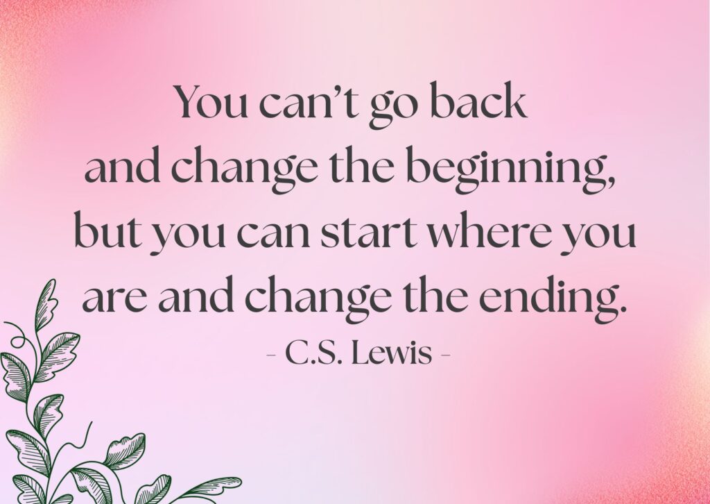 You can’t go back and change the beginning, but you can start where you are and change the ending.
- C.S. Lewis -